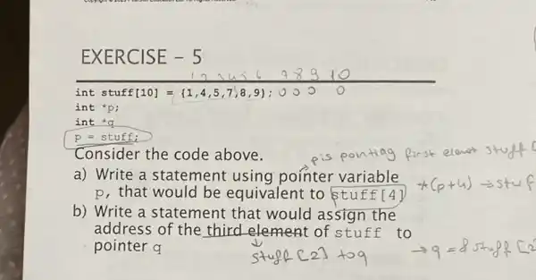 EXER CISE -5
int q
p = stuff;
Consider the code above.
a) Write a statement using pointer variable
p, that would be equivalent to stuff[4]
b) Write a statement that would assign the
address of the third element of stuff to
pointer q