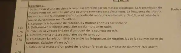 Exercice 1:
Le tambour d'une machine a laver est entraine par un moteur électrique La transmission du
mouvement est assurée par une courrole tournant sans glissement. La fréquence de rotation
du moteur est N_(A)=3000tr/min. La poulie du moteur a un diamètre D_(A)=10cm et celui de la
poulie du tambour est D_(B)=40cm
1. Calculer la fréquence de rotation du moteur en tours par seconde.
2. Déterminer la vitesse angulaire ava du moteur en rad/s.
3. Calculer la vitesse linéaire d'un point de la courroie en m/s
4. Déterminer la vitesse angulaire ws du tambour.
5. En déduire la relation littérale entre les fréquences de rotation N_(A) et N_(B) du moteur et du
tambour. Calculer No en tr/min
6. Calculer la vitesse d'un point de la circonférence du tambour de diamètre D_(L)=100cm