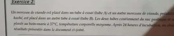 Exercice 2.
lIn morceau de viande est place duns un tube a essai (tube A)et un autre morceau de viande,prealabl
hache , est place dans un autre tube a essai (tube B).Les deux tubes contiennent du suc gastrique et s
places au bain -marie a 37^circ C temperature corporelle moyenne .Apres 24 heures d 'incubation,on obse
resultats presentes dans le document ci-joint.