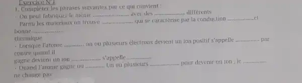 Exercice NU __
1. Compléter les phrases suivantes par ce qui convient :
- On peut fabriquer le même __ avec des __ differents
- Parmi les matériaux on trouve __ qui se caractérise par la conduction __
bonne __
thermique
- Lorsque l'atome __
un ou plusieurs électrons devient un ion positif s'appelle
__ par
contre quand il
gagne devient un ion
__ s'appelle __
Quand l'atome gagne ou __ Un ou plusicurs __ ... pour devenir un ion ; le
__
ne change pas