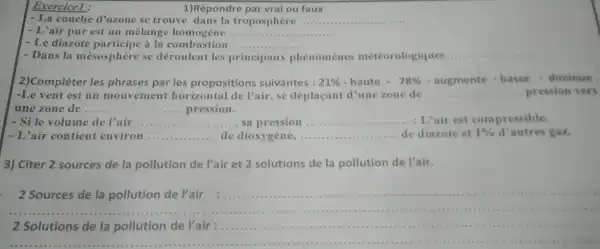 Exercicel :
1)Répondre par vrai ou faux
- La couche d'ozone se trouve dans la troposphère __ ......................................................................
- L'air pur est un mélange homogène __
- Le diazote a la combustion __
- Dans la mésosphère se déroulent les principaux phénomènes météorologique
__
2)Compléter les phrases par les propositions suivantes : 21% -haute-78% -augmente-basse-dirculaue
une zone de . __ pression.
- L'air contient environ __ de dioxygène __ de diazote et 1%  d'autres gaz.
3) Citer 2 sources de la pollution de l'air et 2 solutions de la pollution de Pair.
2 Sources de la pollution de l'air
.
2 Solutions de la pollution de l'air