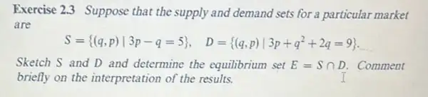 Exercise 2.3 Suppose that the supply and demand sets for a particular market
are
S= (q,p)vert 3p-q=5 , D= (q,p)vert 3p+q^2+2q=9  __
Sketch S and D and determine the equilibrium set E=Scap D . Comment
briefly on the interpretation of the results.	I