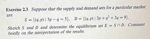 Exercise 2.3 Suppose that the supply and demand sets for a particular market
are
S= (q,p)vert 3p-q=5 , D= (q,p)vert 3p+q^2+2q=9  __
Sketch S and D and determine the equilibrium set
E=Scap D . Comment
briefly on the interpretation of the results.