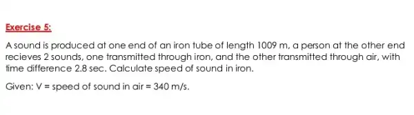 Exercise 5:
A sound is produced at one end of an iron tube of length 1009 m, a person at the other end
recieves 2 sounds, one transmitted through iron, and the other transmitted through air, with
time difference 2.8 sec . Calculate speed of sound in iron.
Given: V=speed of sound in cir=340m/s