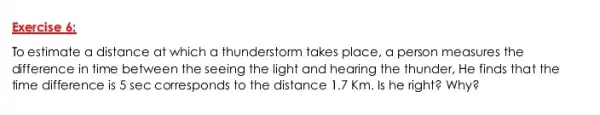 Exercise 6:
To estimate a distance at which a thunderstom takes place, a person measures the
difference in time between the seeing the light and hearing the thunder . He finds that the
time difference is 5 sec corresponds to the distance 1.7 Km. Is he right? Why?