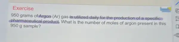 Exercise
950 grams ofArgon (Ar) gas is utilized daily for the production of a specific
pharmaceutical product.What is the number of moles of argon present in this
950 g sample?