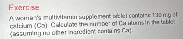 Exercise
A women's multivitamin supplement tablet contains 130 mg of
calcium (Ca ). Calculate the number of Ca atoms in the tablet
(assuming no other ingredient contains Ca).