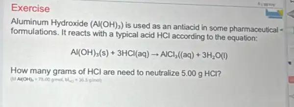 Exercise
Aluminum Hydroxide (Al(OH)_(3))
is used as an antiacid in some pharmaceutical
formulations. It reacts with a typical acid HCl according to the equation:
Al(OH)_(3)(s)+3HCl(aq)arrow AlCl_(3)((aq)+3H_(2)O(l)
How many grams of HCl are need to neutralize 5.00 g HCl?
(MAl(OH)_(3)=78.00g/mol,M_(CO)=36.5g/mol