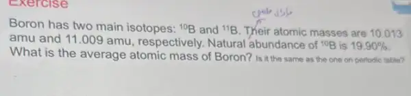 Exercise
Boron has two main isotopes: 10B and {}^11B Their atomic masses are 10.013
amu and 11.009 amu, respectively. Natural abundance of 10B is 19.90% 
What is the average atomic mass of Boron?Is it the same as the one on periodic table?