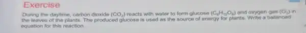 Exercise
During the daytime, carbon dioxide (CO_(2)) reacts with water to form glucose (C_(8)H_(12)O_(6)) and oxygen gas (O_(2)) in
the leaves of the plants. The produced glucose is used as the source of energy for plants. Write a balanced
equation for this reaction.