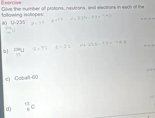 Exercise
Give the number of protons, neutrons , and electrons in each of the
following isotopes:
a) U-235
b) (}_{92)^238U
c) Cobalt-60
d)
(}_{6)^13C