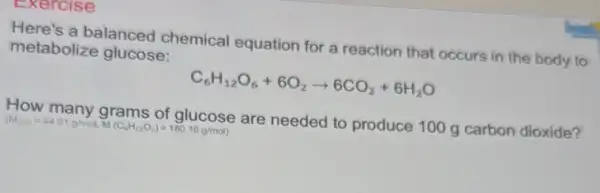 Exercise
Here's a balanced chemical equation for a reaction that occurs in the body to metabolize glucose:
C_(6)H_(12)O_(6)+6O_(2)arrow 6CO_(2)+6H_(2)O
How many grams are needed to produce 100 g carbon dioxide?
(M_(cose)=44.01g/molMMCC_(6)H_(12)O_(6))=180.16g/mol)