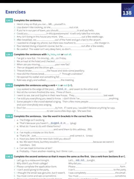 Exercises
138.1 Complete the sentences.
1 Here's a key so that you can __ yourself in.
2 Lisa doesn't like cooking, so she . __ ..out a lot.
3 If you're in our part of town, you should __ ..in and say hello.
4 Could you. __ in this questionnaire? It will only take five minutes.
5 Amy isn't living in this house any more.. She __ .out a few weeks ago.
6 After breakfast, we __ ...out of the hotel and got a taxi to the airport.
7 I wanted to charge my phone, but there was nowhere to __ the charger in.
8 Paul started doing a Spanish course, but he __ .out after a few weeks.
9 Be careful! The water isn't very deep here , so don't __ .in.
138.2 Complete the sentences with in, into, out or out of.
1 I've got a new flat. I'm moving __ on Friday.
2. We arrived at the hotel and checked __
3 When are you moving. __ your new flat?
4 The car stopped and the driver got __
5 Thieves broke __ .the house and stole some jewellery.
6 How did the thieves break __ .? Through a window?
7 He opened his wallet and something fell __
8 Kate was angry and walked __ the meeting.
138.3
Complete the sentences using a verb + in or out (of).
1. Lisa walked to the edge of the pool, __ and swam to the other end.
2. Not all the runners finished the race . Three of them __
3 I went to see Joe and Sophie in their new house. They __ .last week.
4 I've told you everything you need to know.I don't think I've __ anything.
5 Some people in the crowd started singing. Then a few more people __
and soon everybody was singing.
6 Don't be __ . by him. If I were you,I wouldn't believe anything he says.
71 __ to see Laura a few days ago. She was fine
138.4 Complete the sentences. Use the word in brackets in the correct form.
1 A: The fridge isn't working.
B: That's because you haven't...plugged it in - (plug) __
2 A: What doIhave to do with tl these forms?
B: . __ and send them to this address. (fill)
3 A: I've made a mistake on this form.
B: That's OK. Just. __ and correct it. (cross)
4 A: Haveyou been to the new club I told you about?
B: No. We went there, but they wouldn't __ . because we weren't
members. (let)
5 A: Can we meet tomorrow at ten?
B: Probably. I have another meeting, but I think I can __ .. (get)
138.5 Complete the second sentence so that it means the same as the first. Use a verb from Sections B or c.
1. Let's go to a restaurant tonight.	Let's eat out tonight. __
2 Why didn't you finish college?
Why did you __
3 Please complete the application form	Please __ form.
4 I can't avoid going to the party.
I can't. __ to the party.
51thought the email was genuine, but it wasn't. I was completely __ the email .
You must	sometime.
6. You must come and see us sometime.
1. Chouswas uncet because he wasn't chocon
__