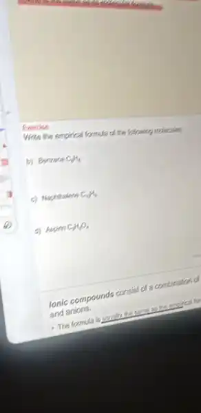 Exercise
Write the empirical formula of the following molecules
b) Benzene CH_(4)
c) Haphitralene C_(9)H_(8)
d) Aspitin CH_(3)O_(6)
Ionic compounds consist of a combination of
and anions.
a. The formula is usually