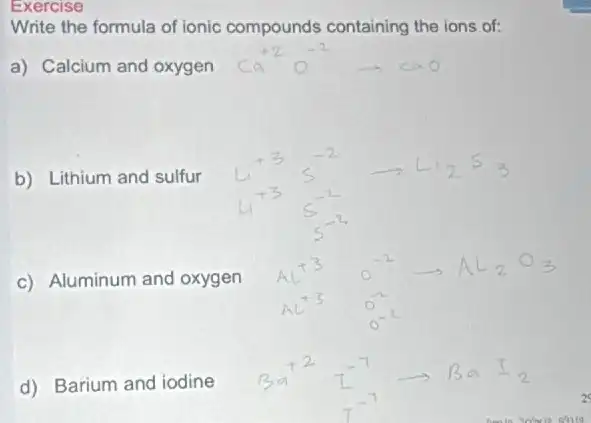 Exercise
Write the formula of ionic compounds containing the ions of:
a) Calcium and oxygen
b) Lithium and sulfur
c) Aluminum and oxygen
d) Barium and iodine