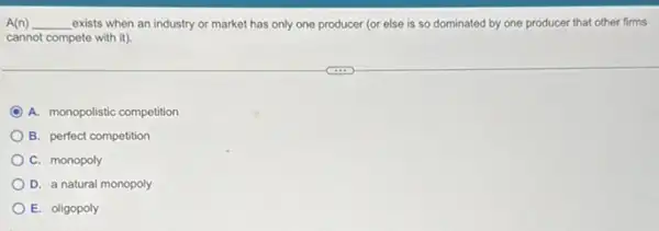 A(n) __ exists when an industry or market has only one producer (or else is so dominated by one producer that other firms build
cannot compete with it)
A. monopolistic competition
B. perfect competition
C. monopoly
D. a natural monopoly
E. oligopoly