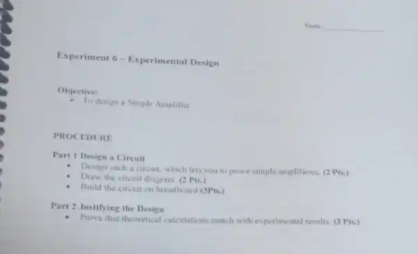 Experiment 6-Experimental Design
Objective:
- To design a Simple Amplifier.
PROCEDURE
Part 1 Design a Circuit
Design such a circuit which lets you to prove simple amplifieres. (2 Pts.)
Draw the circuit diagram (2 Pts.)
Build the circuit on breadboard (3Pts.)
Part 2 Justifying the Design
Prove that theoretical calculations match with experimental results. (3)Pts.)