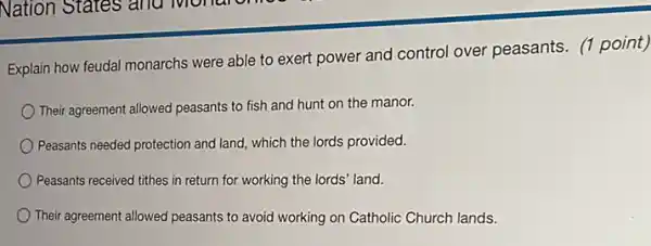 Explain how feudal monarchs were able to exert power and control over peasants. (1 point)
Their agreement allowed peasants to fish and hunt on the manor.
Peasants needed protection and land, which the lords provided.
Peasants received tithes in return for working the lords' land.
Their agreement allowed peasants to avoid working on Catholic Church lands.