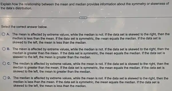 Explain how the relationship between the mean and median provides information about the symmetry or skewness of
the data's distribution.
Select the correct answer below.
A. The mean is affected by extreme values , while the median is not. If the data set is skewed to the right, then the
median is less than the mean. If the data set is symmetric , the mean equals the median. If the data set is
skewed to the left.the mean is less than the median.
B. The mean is affected by extreme values , while the median is not. If the data set is skewed to the right, then the
median is greater than the mean. If the data set is symmetric , the mean equals the median. If the data set is
skewed to the left the mean is greater than the median.
C. The median is affected by extreme values while the mean is not. If the data set is skewed to the right, then the
median is greater than the mean. If the data set is symmetric,the mean equals the median. If the data set is
skewed to the left.the mean is greater than the median.
D. The median is affected by extreme values , while the mean is not. If the data set is skewed to the right, then the
median is less than the mean. If the data set is symmetric the mean equals the median. If the data set is
skewed to the left the mean is less than the median.