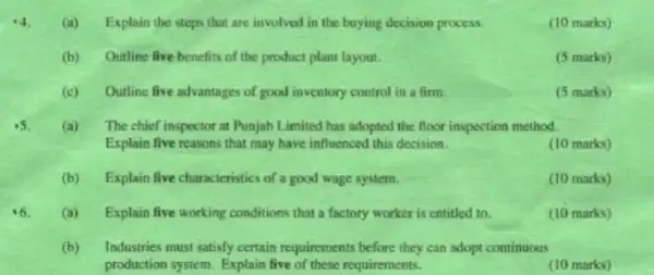 (a) Explain the steps that are involved in the buying decision process.
(10 marks)
(b) Outline five benefits of the product plant layout.
(5 marks)
(c) Outline five advantages of good inventory control in a firm.
(5 marks)
(a)The chief inspector at Punjab Limited has adopted the floor inspection method.
Explain five reasons that may have influenced this decision.
(10 marks)
(b) Explain five characteristics of a good wage system.
(10 marks)
(a) Explain five working conditions that a factory worker is entitled to.
(10 marks)
(b)Industries must satisfy certain requirements before they can adopt continuous
production system. Explain five of these requirements.
(10 marks)