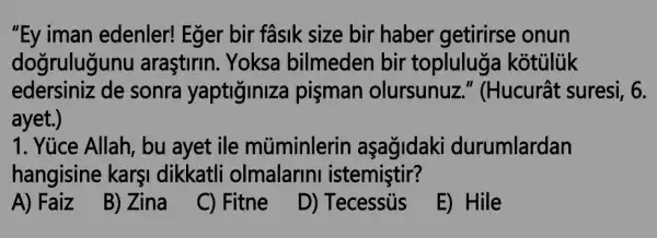 "Ey iman edenler! Eğer bir fasik size bir haber getirirse onun
dogrulugunu araştirin. Yoksa bilmeden bir topluluga kotuluk
edersiniz de sonra yaptiginiza pişman olursunuz."(Hucurât suresi , 6.
ayet.)
1. Yúce Allah, bu ayet ile múminlerin aşagidaki durumlardan
hangisine karşi dikkatli olmalarini istemistir?
A) Faiz
B) Zina
C) Fitne
D) Tecessủs
E) Hile