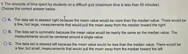 f. The amounts of time spent by students on a difficult quiz (maximum time is less than 50 minutes)
Choose the correct answer below.
A. The data set is skewed right bedause the mean value would be more than the median value. There would be
a few, but large , measurements that would pull the mean away from the median toward the right.
B. The data set is symmetric because the mean value would be nearly the same as the median value. The
measurements would be centered around a single value.
C. The data set is skewed left because the mean value would be less than the median value. There would be
a few, but small , measurements that would pull the mean away from the median toward the left.