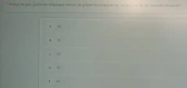 F klavye ile yoz yazarken bilgisayar ekrani ile gôzleriniz arasinda en az kac cm'lik bir mesafe olmalidir?
A 40
B 25
30
D 35
E 45