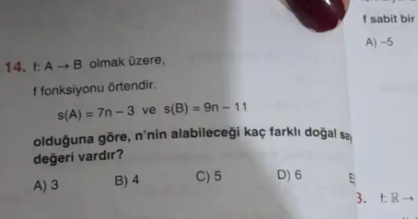 f sabit bir
A) -5
14. t:A -B olmak üzere,
f fonksiyonu ortendir.
s(A)=7n-3 ve s(B)=9n-11
olduğuna gõre, n'nin alabileceği kaç farkli dogal say
değeri vardir?
A) 3
B) 4
C) 5
D) 6
3. f:Rarrow