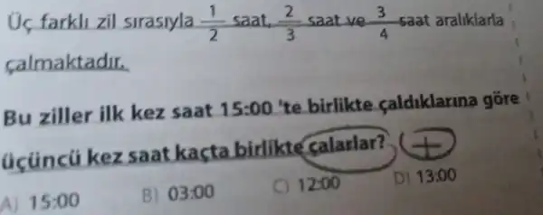 farkll zil sirasiyla (1)/(2) saat (2)/(3) saat ve (3)/(4) saat araliklarla
calmaktadir.
Bu ziller ilk kez saat 15:00 te birlikte caldiklarina gồre
acúncú kez saat kacta birlikte calarlar?
A) 15:00
B) 03:00
C) 12:00
D) 13:00