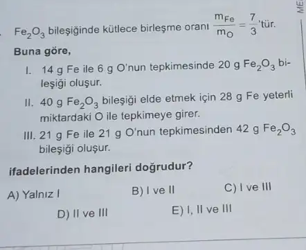 Fe_(2)O_(3) bileşiginde kütlece birleşme orani
(m_(Fe))/(m_(O))=(7)/(3)tacute (u)r.
Buna gore,
1. 14gFe ile 6 g O' nun tepkimesinde 20 g Fe_(2)O_(3)bi-
leşigi oluşur.
II 40 g Fe_(2)O_(3)
bilesigi elde etmek için 28 g Fe yeterli
miktardaki O ile tepkimeye girer.
III. 21 g Fe ile 21 g O' nun tepkimesinden 42 g Fe_(2)O_(3)
bileşgi oluşur.
ifadelerinden hangileri dogrudur?
A) Yalniz I
B) I ve II
C) I ve 111
D) II ve III
E) I, II ve III