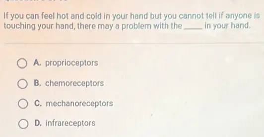 If you can feel hot and cold in your hand but you cannot tell if anyone is
touching your hand, there may a problem with the __ in your hand.
A. proprioceptors
B. chemoreceptors
C. mechanoreceptors
D. infrareceptors