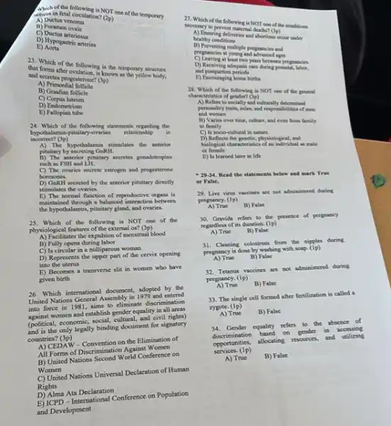 in fetal circulation?
(2p)
(2) one of the temporary
A) Ductus venosus
B) Forame
C) Ductus arteriosus
E) Aorta
D) Hypogastric arteries
23. Which of the Mation, is in the temporary streetare
that forms after icknown as the yellow
A) Prites progesterone? (2)
B) Graafian follicle
A) Primordia
C) Corpus hiteum
E) Fallopian tube
D) Endometrium
24. Which of the following statements regarding the
incorrect?(3p)
hypothalamua-pituitary-ovarian
relationship is
pituitary by secreting GnRH.
hypothismouthimulates the anterior
such as FSH and LH.
Situng pinutary secretes gonadotroping
C) The ovaries secrete estrogen and progesterone
bormones.
stimulates the ovaries.
accreted by the anterior pituitary directly
E) The normal function of reproductive organs is
the higherned though a balanced intenaction between
the hypothalamus, pituitary gland and ovaries.
25. Which of the following is NOT one of the
physiological features of the external os?
(3p)
A) Facilitates the expulsion of menstrual blood
B) Fully opens during labor
C) Is circular in a nulliparous woman
D) Represents the upper part of the cervix opening
into the uterus
E) Becomes a transvene slit in women who have
given birth
26. Which international document adopted by the
United Nations General Assembly in 1979 and entered
into force in 1981.aims to eliminate discrimination
against women and establish gender equality in all areas
(political, economic, social, cultural and civil rights)
and is the only legally binding document for signatory
countries?(3p)
A) CEDAW - Convention on the Elimination of
All Forms of Discrimination Against Women
B) United Nations Second World Conference on
Women
C) United Nations Universal Declaration of Human
Rights
D) Alma Ata Declaration
E) ICPD - International Conference on Population
and Development
(3p)
bealthy conditions
healthy ring deliveries and school Col __
runder
peoprasiona mahiple pregnancies and
at young and arranced ages
D) Receiving adequate care
and postpartum periodi
between pregnancies
E) Encouraging borse birth
28. Which of the following is NOT one of the general
characteristics of gendert (3p)
to socially and culturally determined
and women and worling tritity, roles, and reportinisme of men
B) Varies over time, culture and even from family
to family
D) Reflects the genetic, physiological, and
C) Is socio-cultural in nature
biological characteristics of an individual as male of female
E) Is learned later in life
- 29-34, Read the statements below and mark True
or False.
29. Live virus vaccines are not administered during
pregnancy. (Ip)
A) True B) False
30. Gravida refers to the presence of pregnancy
regardless of its duration (1p)
A) True	B) False
31. Cleaning colostrum from the nipples during
pregnancy is done by washing with soap. (i_(p))
A) True B) False
32. Tetanus vaccines are not administered during
pregnancy. (1p)
A) True	B) False
33. The single cell formed after fertilization is called a
zygote. (1p)
A) True B) False
34. Gender equality refers to the absence of
discrimination based on gender in accessing
opportunities, allocating resources, and utilizing
services. (1p)
A) True B) False