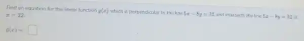 Find an equation for the linear function g(x) which is perpendicular to the line 5x-8y=32 and intersects the line 5x-8y=32 at
x=32
g(x)=