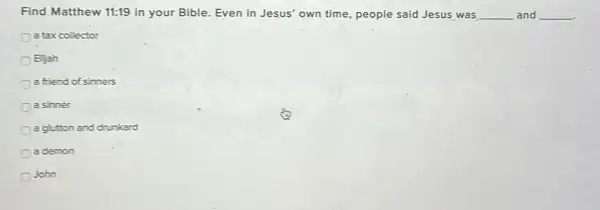 Find Matthew 11:19 in your Bible. Even in Jesus' own time people said Jesus was __ and __
a tax collector
B.jah
a friend of sinners
a sinner
a glutton and drunkard
a demon
John