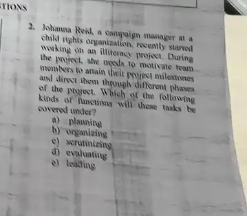 FIONS
2. Johanna Rok, a campsign manager at a
child rights organization, recently starred
working on an illiteracy project.During
the parject, she needs to motivate team
members to attain their Muject milestones
and direct, them through different phases
of the project. Which of the following
kinds of functions will those tasks be
covered under?
a)planning
b) organizing
c)scrutinizing
d) evaluating
e) leating