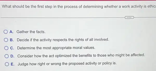 What should be the first step in the process of determining whether a work activity is ethic
A. Gather the facts.
B. Decide if the activity respects the rights of all involved.
C. Determine the most appropriate moral values.
D. Consider how the act optimized the benefits to those who might be affected.
E. Judge how right or wrong the proposed activity or policy is.