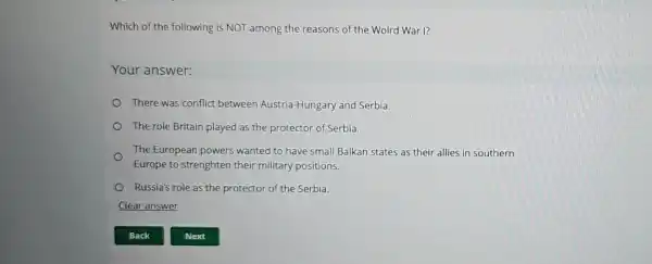 Which of the following is NOT among the reasons of the Wolrd War I?
Your answer:
There was conflict between Austria Hungary and Serbia.
The role Britain played as the protector of Serbia.
The European powers wanted to have small Balkan states as their allies in southern
Europe to strenghten their military positions.
Russia's role as the protector of the Serbia.