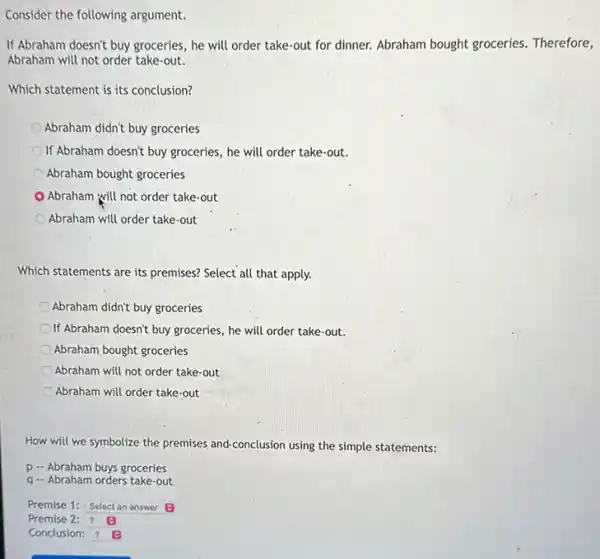 the following argument
If Abraham doesn't buy groceries , he will order take-out for dinner. Abraham bought groceries. Therefore,
Abraham will not order take-out.
Which statement is its conclusion?
Abraham didn't buy groceries
If Abraham doesn't buy groceries, he will order take-out.
Abraham bought groceries
Abraham will not order take-out
Abraham will order take-out
Which statements are its premises? Select all that apply.
Abraham didn't buy groceries
If Abraham doesn't buy groceries, he will order take-out.
Abraham bought groceries
Abraham will not order take-out
Abraham will order take-out
How will we symbolize the premises and-conclusion using the simple statements:
p - Abraham buys groceries
q - Abraham orders take-out
Premise 1: Select an answer 0
Premise 2: ? 0
Conclusion: ? B
