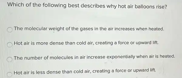 Which of the following best describes why hot air balloons rise?
The molecular weight of the gases in the air increases when heated.
Hot air is more dense than cold air creating a force or upward lift.
The number of molecules in air increase exponentially when air is heated.
Hot air is less dense than cold air , creating a force or upward lift.