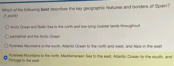 Which of the following best describes the key geographic features and borders of Spain?
(1 point)
Arctic Ocean and Baltic Sea to the north and low-lying coastal lands throughout
permafrost and the Arctic Ocean
Pyrenees Mountains to the south, Atlantic Ocean to the north and west,and Alps in the east
Pyrenees Mountains to the north, Mediterranean Sea to the east, Atlantic Ocean to the south, and
Portugal to the west