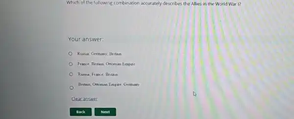 Which of the following combination accurately describes the Allies in the World War I?
Your answer:
Russia, Germany, Britain
France, Britain, Ottoman Empire
Russia, France, Britain
Britain, Ottoman Empire Germany