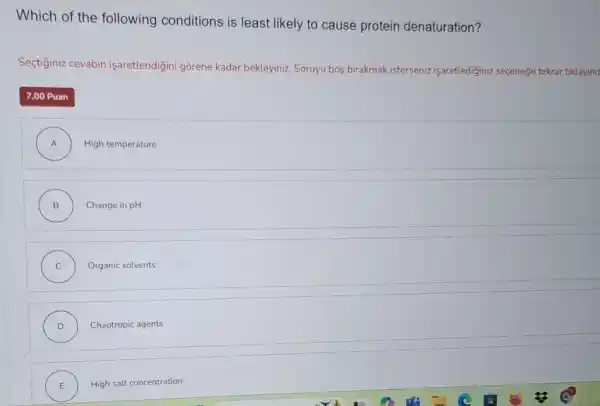 Which of the following conditions is least likely to cause protein denaturation?
Sectiginiz cevabin işaretlendigini gorene kadar bekleyiniz. Soruyu bos birakmak isterseniz isaretlediginiz seçenege tekrar tiklayiniz
7,00 Puan
A ) High temperature
B ) Change in pH
C ) Organic solvents
D ) Chaotropic agents
E ) High salt concentration