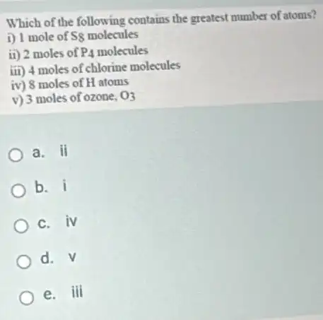 Which of the following contains the greatest number of atoms?
i) 1 mole of ss molecules
ii) 2 moles of P_(4) molecules
iii ) 4 moles of chlorine molecules
iv ) 8 moles of H atoms
V ) 3 moles of ozone, O_(2)
a. ii
b. i
C. iv
d. V
e. iii