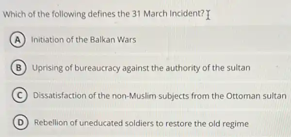 Which of the following defines the 31 March Incident? Y
A Initiation of the Balkan Wars
B Uprising of bureaucracy against the authority of the sultan
C Dissatisfaction of the non -Muslim subjects from the Ottoman sultan
D Rebellion of uneducated soldiers to restore the old regime