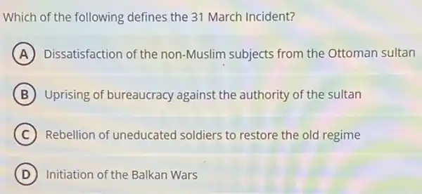 Which of the following defines the 31 March Incident?
A Dissatisfaction of the non -Muslim subjects from the Ottoman sultan
B Uprising of bureaucracy against the authority of the sultan
C Rebellion of uneducated soldiers to restore the old regime
D Initiation of the Balkan Wars