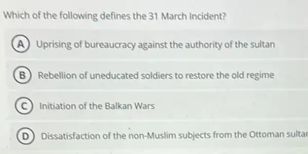 Which of the following defines the 31 March Incident?
A Uprising of bureaucracy against the authority of the sultan
B Rebellion of uneducated soldiers to restore the old regime
C Initiation of the Balkan Wars
D Dissatisfaction of the non-Muslim subjects from the Ottoman sultar