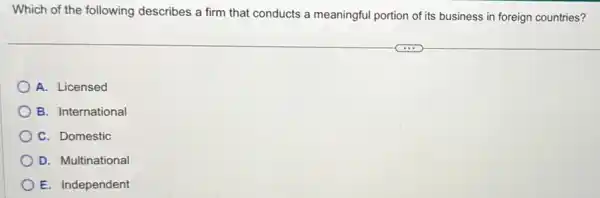 Which of the following describes a firm that conducts a meaningful portion of its business in foreign countries?
A. Licensed
B. International
C. Domestic
D. Multinational
E. Independent