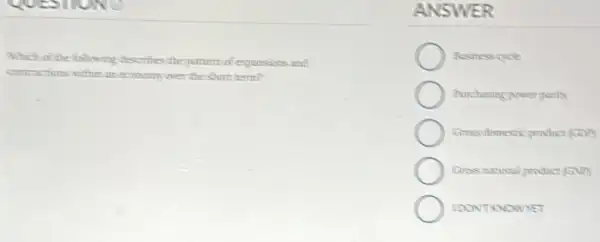 the following describes the partern of expansions and
contractions within an economy were the short term?
ANSWER
Rusiness cycle
Purchasing gower party
Gross domestic product (con)
Gross nutional product GVP
IDONTRNOWNET