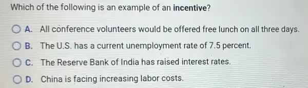 Which of the following is an example of an incentive?
A. All conference volunteers would be offered free lunch on all three days.
B. The U.S has a current unemployment rate of 75 percent.
C. The Reserve Bank of India has raised interest rates.
D. China is facing increasing labor costs.