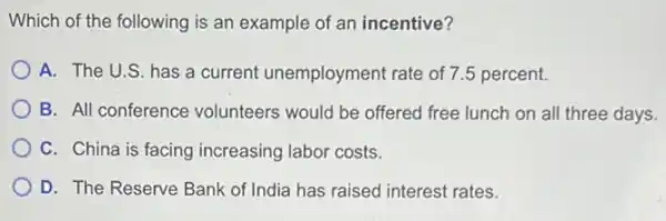 Which of the following is an example of an incentive?
A. The U.S. has a current unemployment rate of 7.5 percent.
B. All conference volunteers would be offered free lunch on all three days.
C. China is facing increasing labor costs.
D. The Reserve Bank of India has raised interest rates.